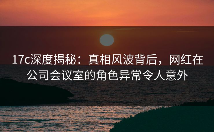 17c深度揭秘:真相风波背后,网红在公司会议室的角色异常令人意外 17c深度揭秘:真相风波背后,网红在公司会议室的角色异常令人意外
