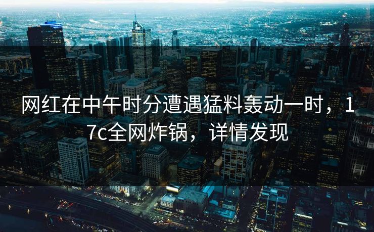 网红在中午时分遭遇猛料轰动一时，17c全网炸锅，详情发现