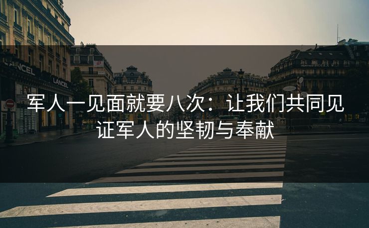 军人一见面就要八次：让我们共同见证军人的坚韧与奉献