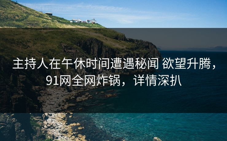 主持人在午休时间遭遇秘闻 欲望升腾，91网全网炸锅，详情深扒