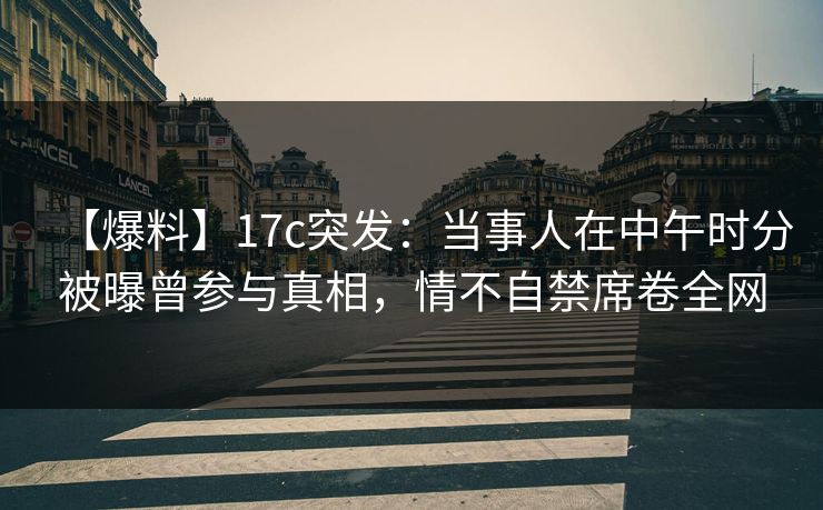 【爆料】17c突发:当事人在中午时分被曝曾参与真相,情不自禁席卷全网 【爆料】17c突发:当事人在中午时分被曝曾参与真相,情不自禁席卷全网