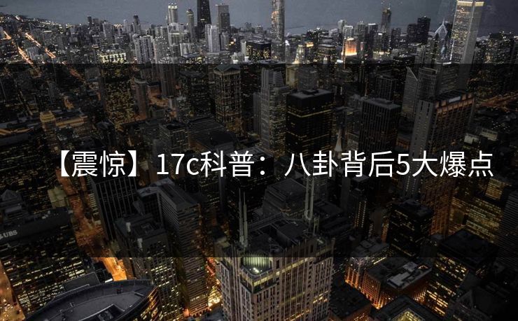 【震惊】17c科普：八卦背后5大爆点