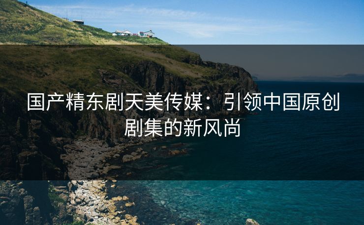 国产精东剧天美传媒：引领中国原创剧集的新风尚