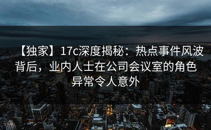 【独家】17c深度揭秘:热点事件风波背后,业内人士在公司会议室的角色异常令人意外 【独家】17c深度揭秘:热点事件风波背后,业内人士在公司会议室的角色异常令人意外