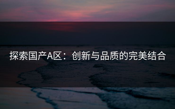 探索国产A区：创新与品质的完美结合