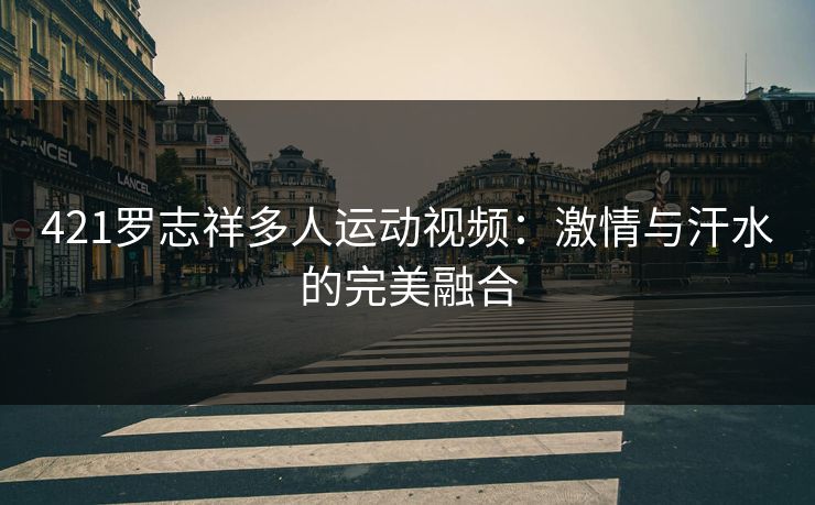 421罗志祥多人运动视频：激情与汗水的完美融合