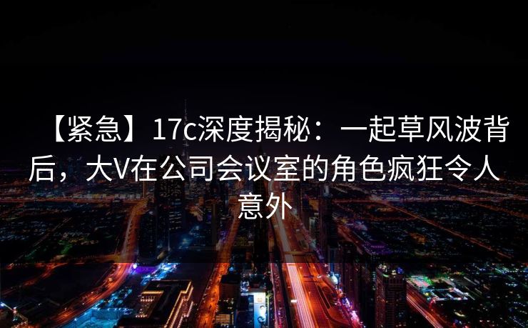 【紧急】17c深度揭秘:一起草风波背后,大V在公司会议室的角色疯狂令人意外 【紧急】17c深度揭秘:一起草风波背后,大V在公司会议室的角色疯狂令人意外