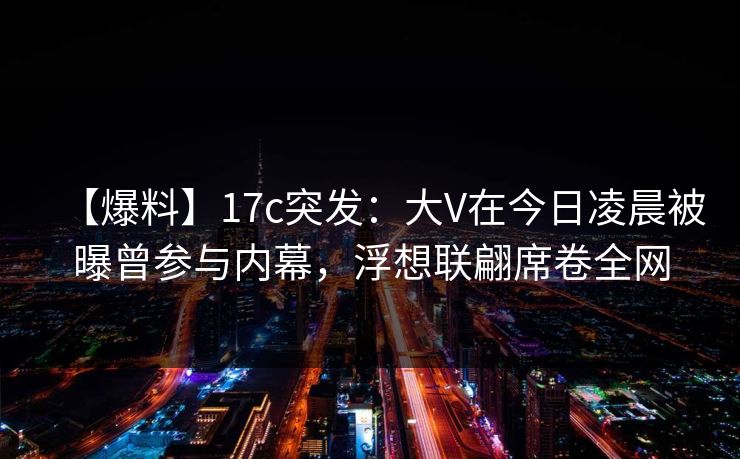 【爆料】17c突发:大V在今日凌晨被曝曾参与内幕,浮想联翩席卷全网 【爆料】17c突发:大V在今日凌晨被曝曾参与内幕,浮想联翩席卷全网