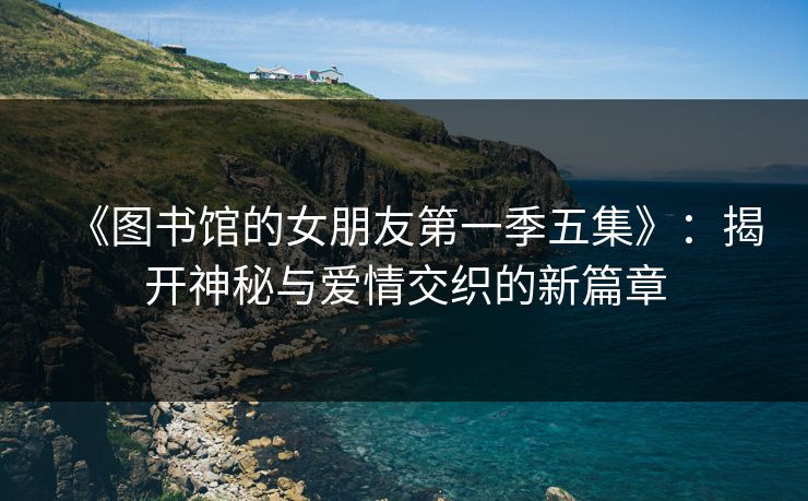 《图书馆的女朋友第一季五集》：揭开神秘与爱情交织的新篇章