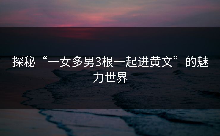 探秘“一女多男3根一起进黄文”的魅力世界 探秘“一女多男3根一起进黄文”的魅力世界