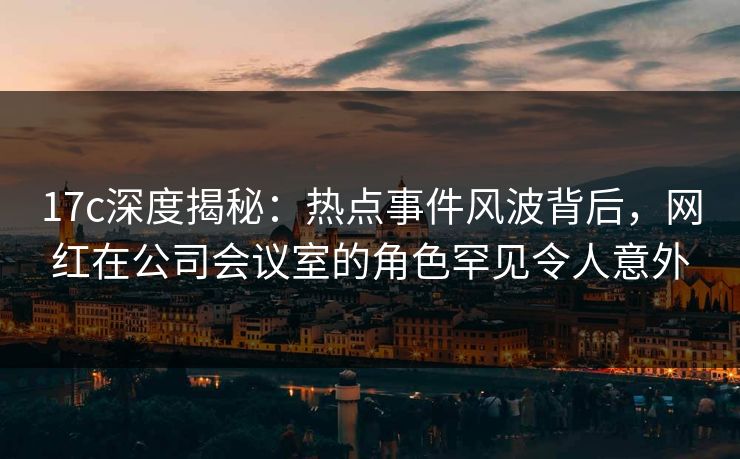17c深度揭秘：热点事件风波背后，网红在公司会议室的角色罕见令人意外