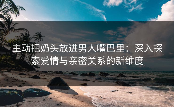 主动把奶头放进男人嘴巴里：深入探索爱情与亲密关系的新维度