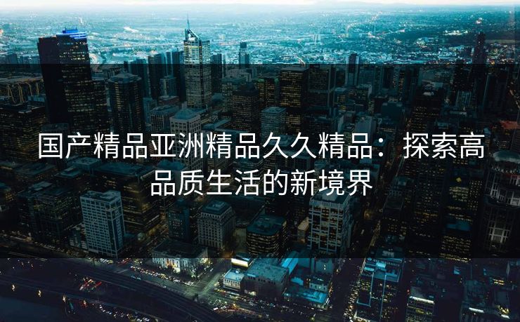 国产精品亚洲精品久久精品：探索高品质生活的新境界