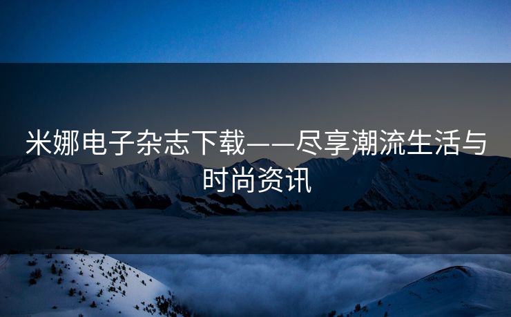 米娜电子杂志下载——尽享潮流生活与时尚资讯 米娜电子杂志下载——尽享潮流生活与时尚资讯