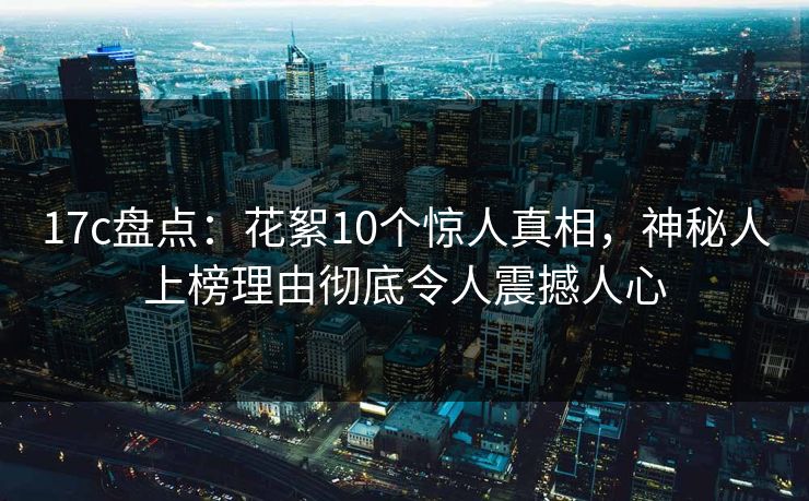 17c盘点：花絮10个惊人真相，神秘人上榜理由彻底令人震撼人心