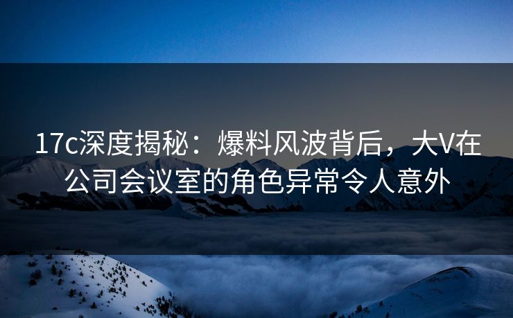 17c深度揭秘:爆料风波背后,大V在公司会议室的角色异常令人意外 17c深度揭秘:爆料风波背后,大V在公司会议室的角色异常令人意外