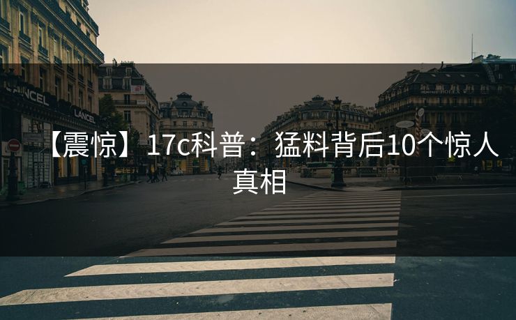 【震惊】17c科普：猛料背后10个惊人真相