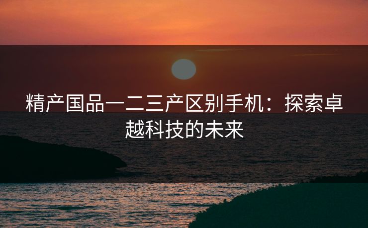 精产国品一二三产区别手机:探索卓越科技的未来 精产国品一二三产区别手机:探索卓越科技的未来