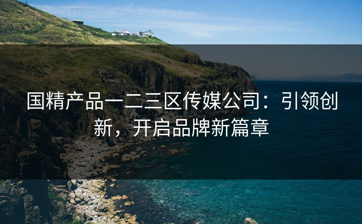 国精产品一二三区传媒公司：引领创新，开启品牌新篇章