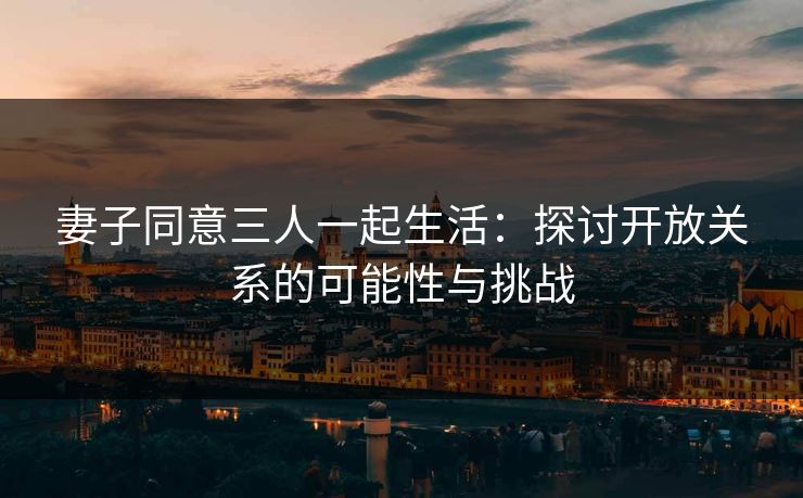 妻子同意三人一起生活：探讨开放关系的可能性与挑战