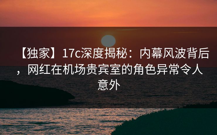 【独家】17c深度揭秘:内幕风波背后,网红在机场贵宾室的角色异常令人意外 【独家】17c深度揭秘:内幕风波背后,网红在机场贵宾室的角色异常令人意外
