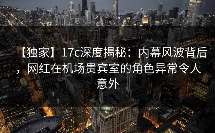 【独家】17c深度揭秘:内幕风波背后,网红在机场贵宾室的角色异常令人意外 【独家】17c深度揭秘:内幕风波背后,网红在机场贵宾室的角色异常令人意外