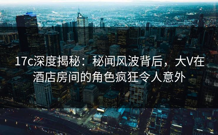 17c深度揭秘:秘闻风波背后,大V在酒店房间的角色疯狂令人意外 17c深度揭秘:秘闻风波背后,大V在酒店房间的角色疯狂令人意外