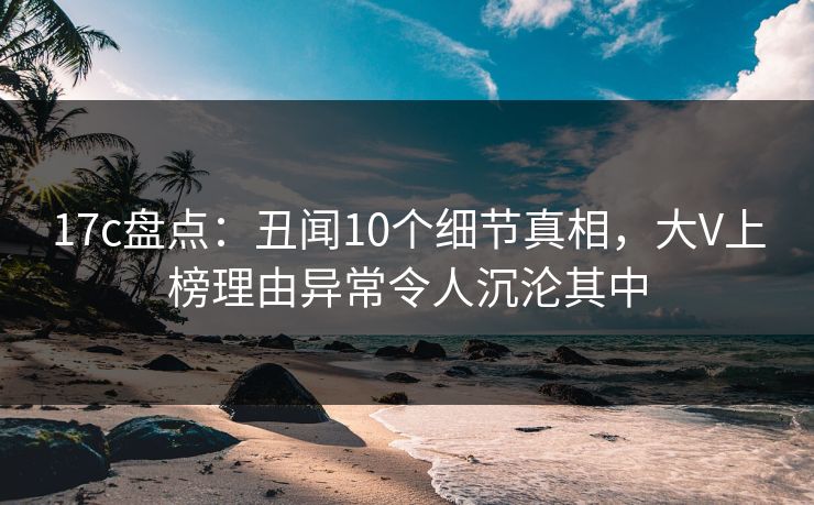17c盘点:丑闻10个细节真相,大V上榜理由异常令人沉沦其中 17c盘点:丑闻10个细节真相,大V上榜理由异常令人沉沦其中