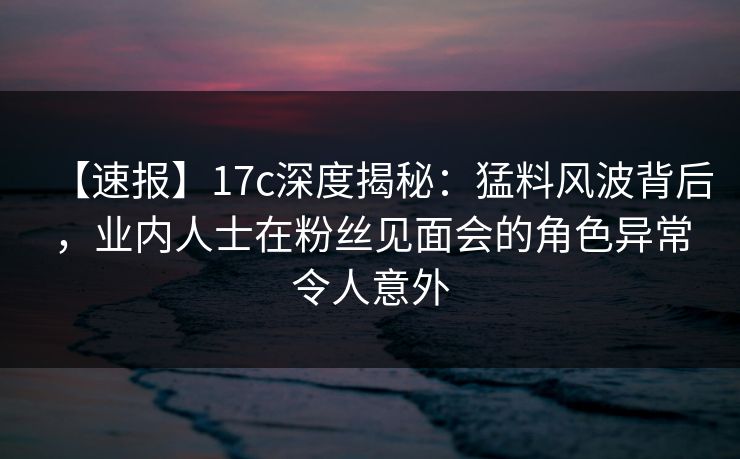 【速报】17c深度揭秘：猛料风波背后，业内人士在粉丝见面会的角色异常令人意外