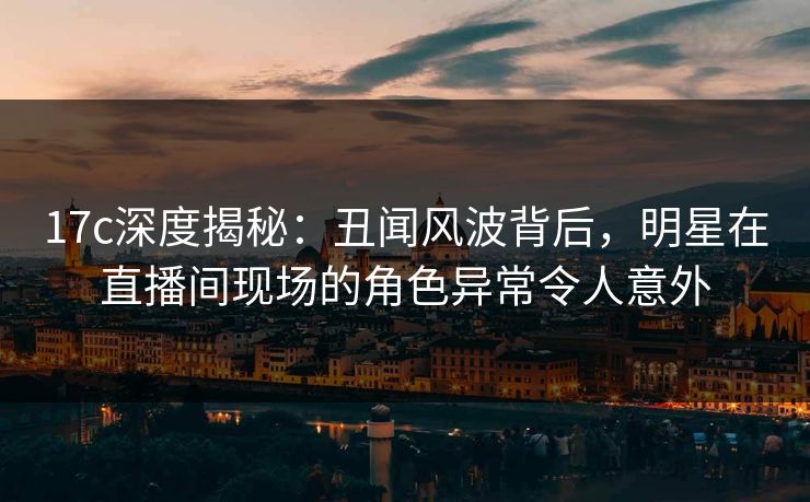 17c深度揭秘：丑闻风波背后，明星在直播间现场的角色异常令人意外