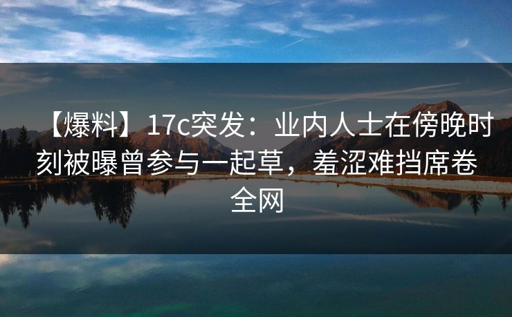 【爆料】17c突发:业内人士在傍晚时刻被曝曾参与一起草,羞涩难挡席卷全网 【爆料】17c突发:业内人士在傍晚时刻被曝曾参与一起草,羞涩难挡席卷全网