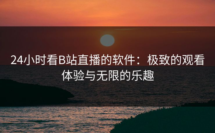 24小时看B站直播的软件：极致的观看体验与无限的乐趣