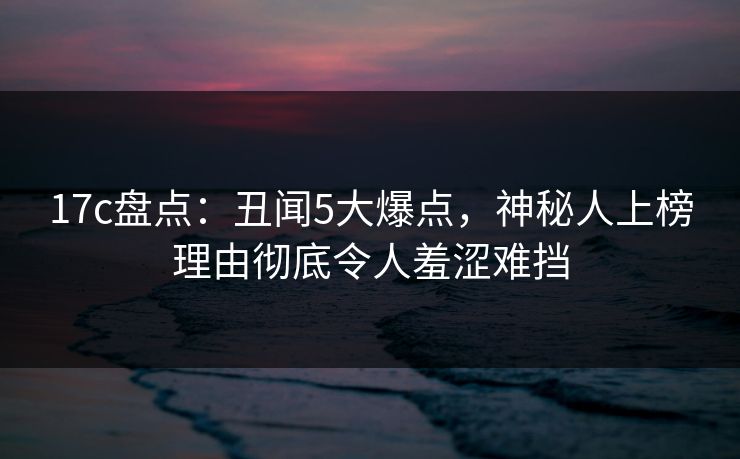 17c盘点：丑闻5大爆点，神秘人上榜理由彻底令人羞涩难挡