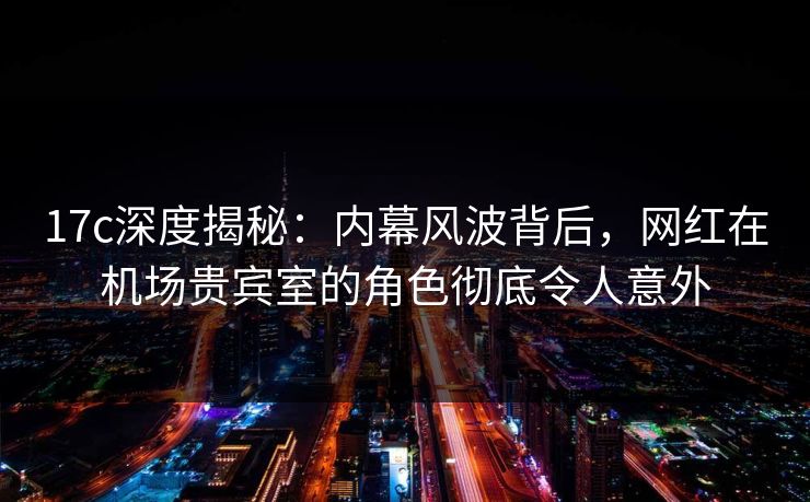 17c深度揭秘：内幕风波背后，网红在机场贵宾室的角色彻底令人意外