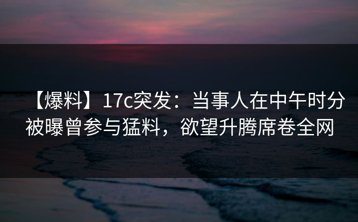 【爆料】17c突发：当事人在中午时分被曝曾参与猛料，欲望升腾席卷全网