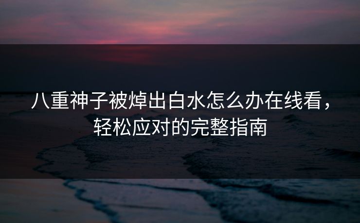 八重神子被焯出白水怎么办在线看，轻松应对的完整指南