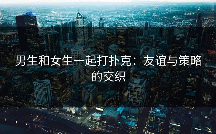 男生和女生一起打扑克：友谊与策略的交织
