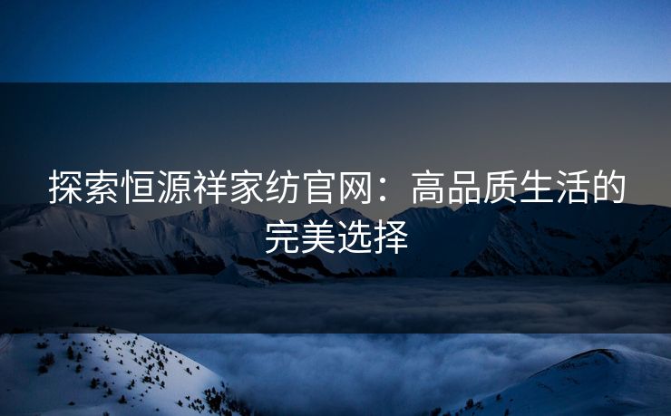 探索恒源祥家纺官网:高品质生活的完美选择 探索恒源祥家纺官网:高品质生活的完美选择