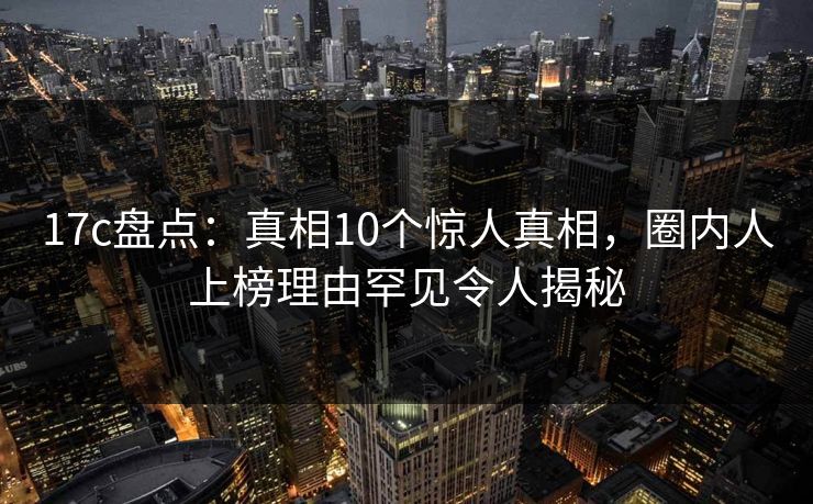 17c盘点：真相10个惊人真相，圈内人上榜理由罕见令人揭秘
