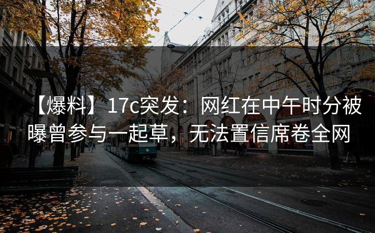 【爆料】17c突发：网红在中午时分被曝曾参与一起草，无法置信席卷全网