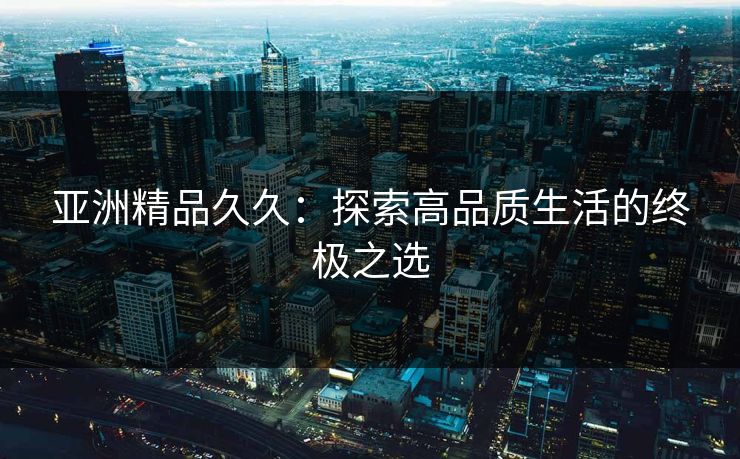 亚洲精品久久：探索高品质生活的终极之选