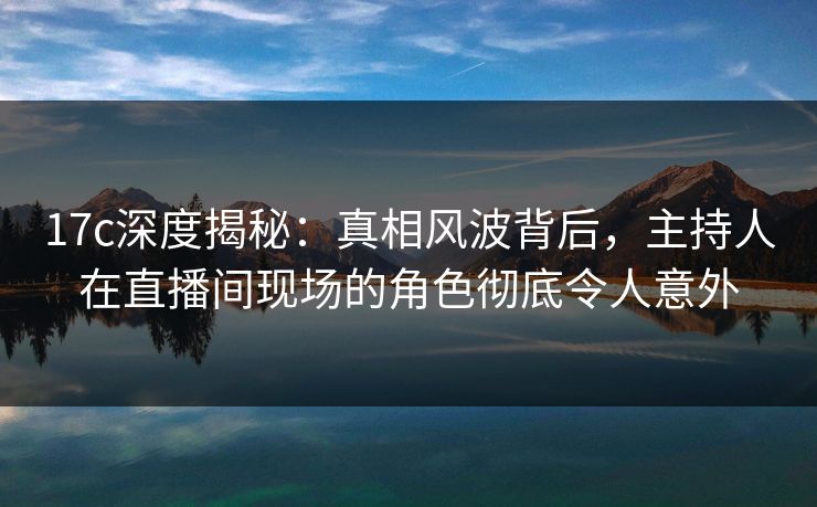 17c深度揭秘:真相风波背后,主持人在直播间现场的角色彻底令人意外 17c深度揭秘:真相风波背后,主持人在直播间现场的角色彻底令人意外