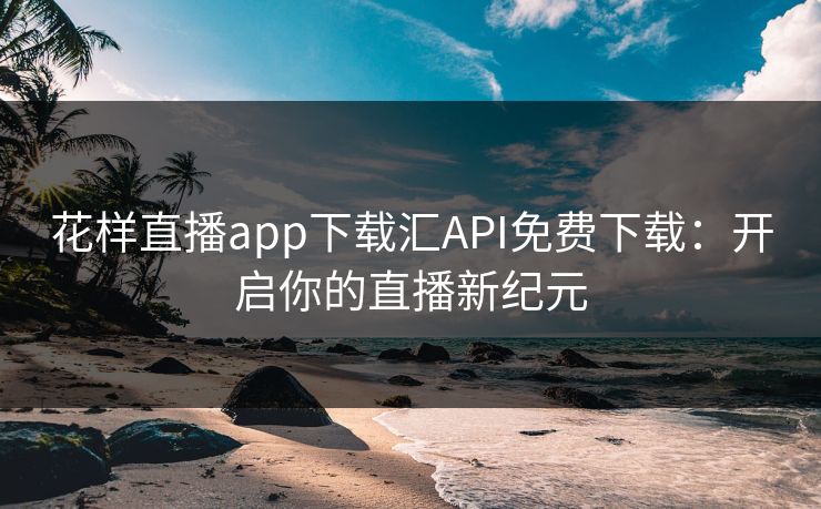 花样直播app下载汇API免费下载:开启你的直播新纪元 花样直播app下载汇API免费下载:开启你的直播新纪元