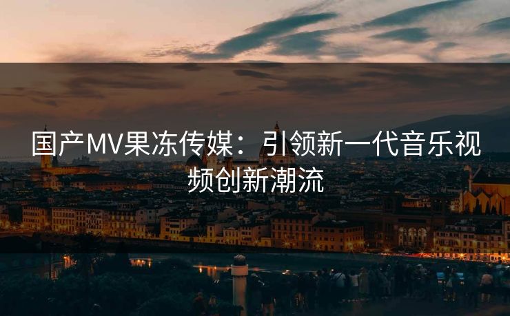 国产MV果冻传媒：引领新一代音乐视频创新潮流