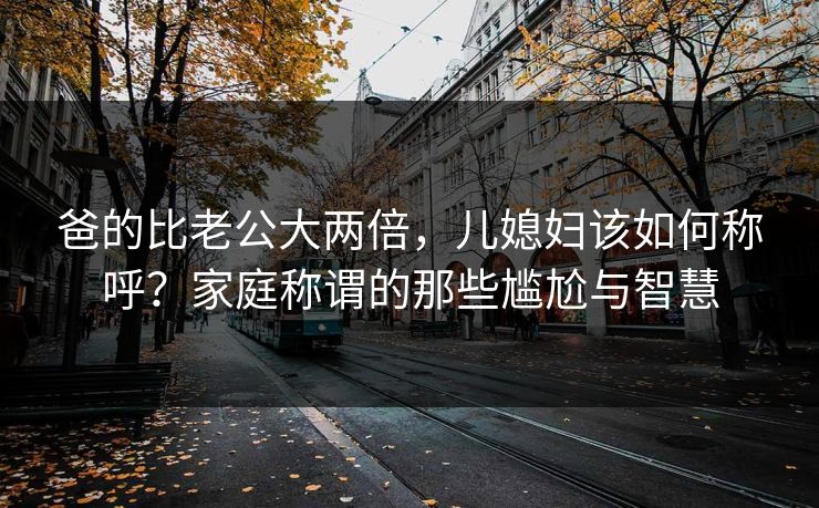 爸的比老公大两倍,儿媳妇该如何称呼?家庭称谓的那些尴尬与智慧 爸的比老公大两倍,儿媳妇该如何称呼?家庭称谓的那些尴尬与智慧
