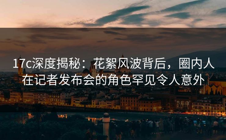 17c深度揭秘:花絮风波背后,圈内人在记者发布会的角色罕见令人意外 17c深度揭秘:花絮风波背后,圈内人在记者发布会的角色罕见令人意外