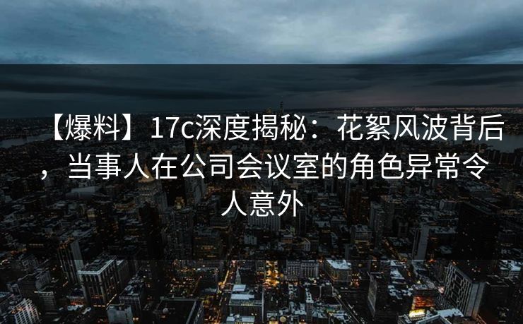 【爆料】17c深度揭秘：花絮风波背后，当事人在公司会议室的角色异常令人意外