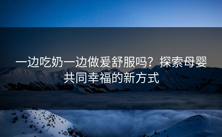 一边吃奶一边做爰舒服吗?探索母婴共同幸福的新方式