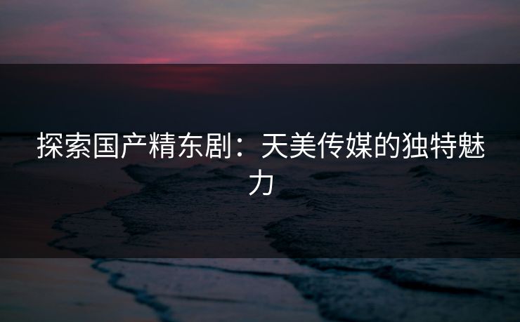 探索国产精东剧：天美传媒的独特魅力