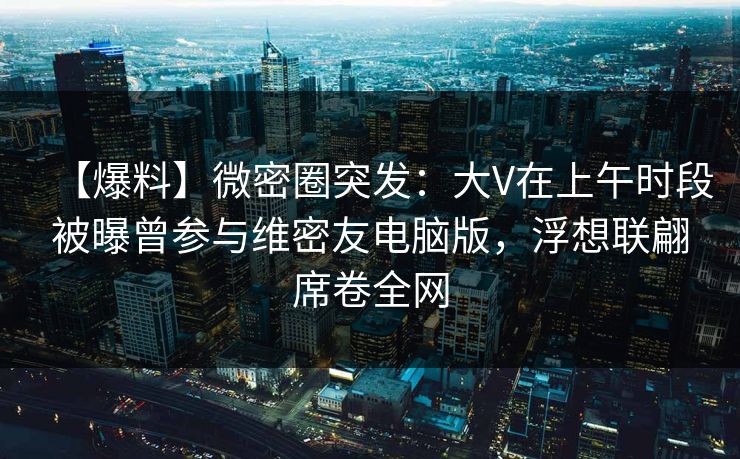 【爆料】微密圈突发：大V在上午时段被曝曾参与维密友电脑版，浮想联翩席卷全网